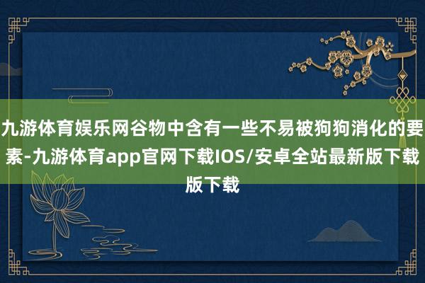 九游体育娱乐网谷物中含有一些不易被狗狗消化的要素-九游体育app官网下载IOS/安卓全站最新版下载