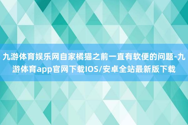 九游体育娱乐网自家橘猫之前一直有软便的问题-九游体育app官网下载IOS/安卓全站最新版下载