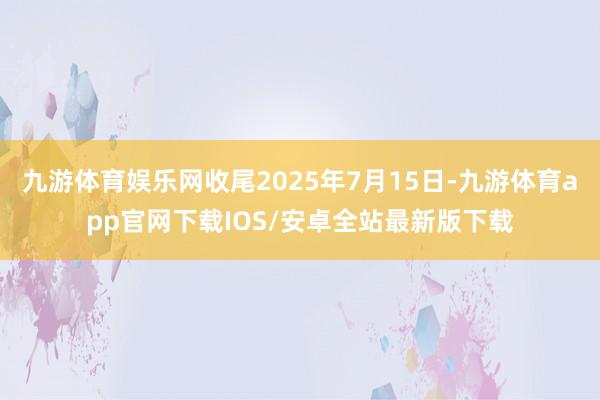 九游体育娱乐网收尾2025年7月15日-九游体育app官网下载IOS/安卓全站最新版下载