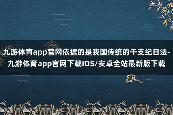 九游体育app官网依据的是我国传统的干支纪日法-九游体育app官网下载IOS/安卓全站最新版下载