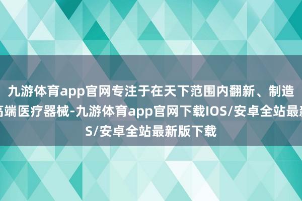 九游体育app官网专注于在天下范围内翻新、制造及销售高端医疗器械-九游体育app官网下载IOS/安卓全站最新版下载