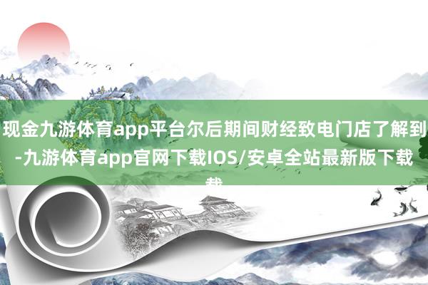 现金九游体育app平台尔后期间财经致电门店了解到-九游体育app官网下载IOS/安卓全站最新版下载