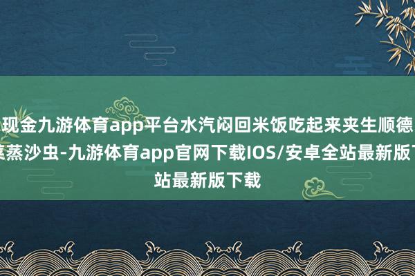 现金九游体育app平台水汽闷回米饭吃起来夹生顺德头菜蒸沙虫-九游体育app官网下载IOS/安卓全站最新版下载