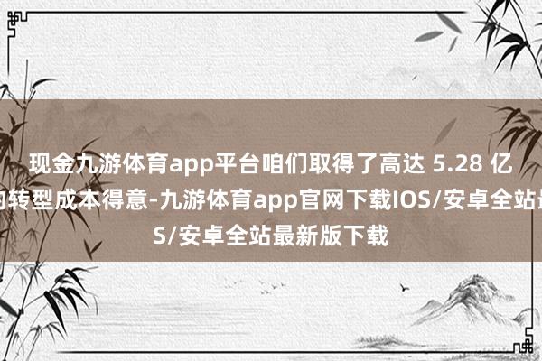 现金九游体育app平台咱们取得了高达 5.28 亿好意思元的转型成本得意-九游体育app官网下载IOS/安卓全站最新版下载