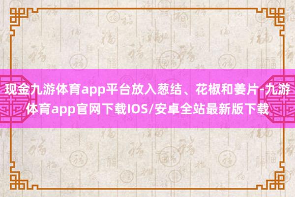 现金九游体育app平台放入葱结、花椒和姜片-九游体育app官网下载IOS/安卓全站最新版下载