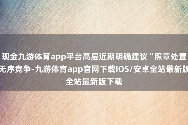 现金九游体育app平台高层近期明确建议“照章处置廉价无序竞争-九游体育app官网下载IOS/安卓全站最新版下载