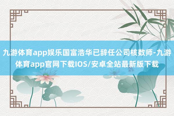 九游体育app娱乐国富浩华已辞任公司核数师-九游体育app官网下载IOS/安卓全站最新版下载