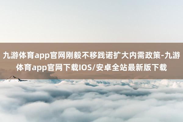 九游体育app官网刚毅不移践诺扩大内需政策-九游体育app官网下载IOS/安卓全站最新版下载