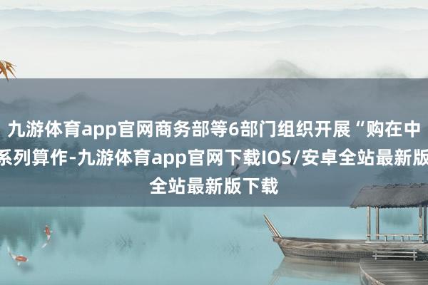 九游体育app官网商务部等6部门组织开展“购在中国”系列算作-九游体育app官网下载IOS/安卓全站最新版下载