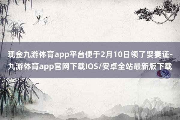 现金九游体育app平台便于2月10日领了娶妻证-九游体育app官网下载IOS/安卓全站最新版下载