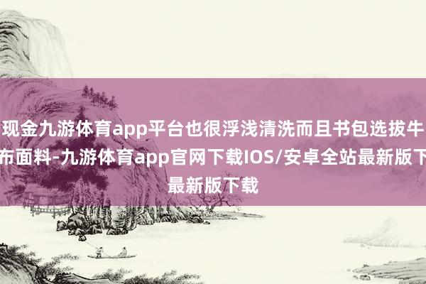 现金九游体育app平台也很浮浅清洗而且书包选拔牛津布面料-九游体育app官网下载IOS/安卓全站最新版下载