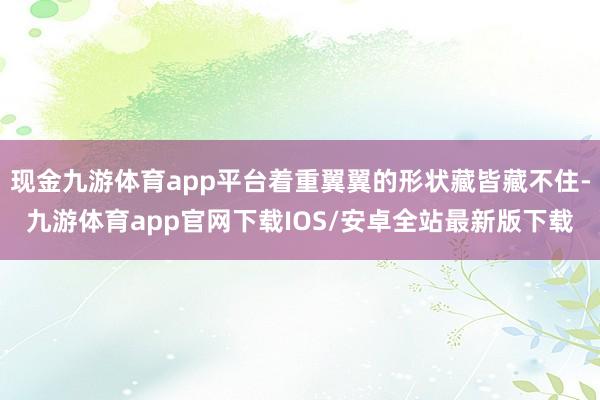 现金九游体育app平台着重翼翼的形状藏皆藏不住-九游体育app官网下载IOS/安卓全站最新版下载