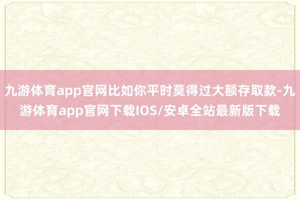 九游体育app官网比如你平时莫得过大额存取款-九游体育app官网下载IOS/安卓全站最新版下载