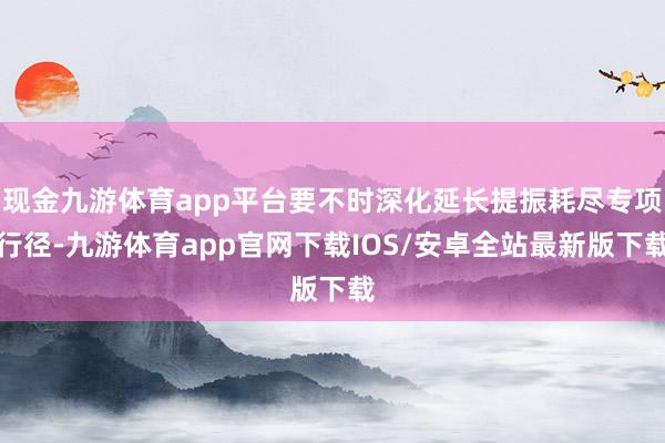 现金九游体育app平台要不时深化延长提振耗尽专项行径-九游体育app官网下载IOS/安卓全站最新版下载