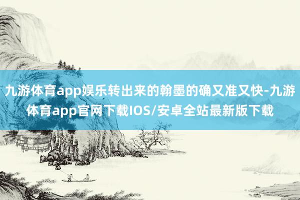 九游体育app娱乐转出来的翰墨的确又准又快-九游体育app官网下载IOS/安卓全站最新版下载