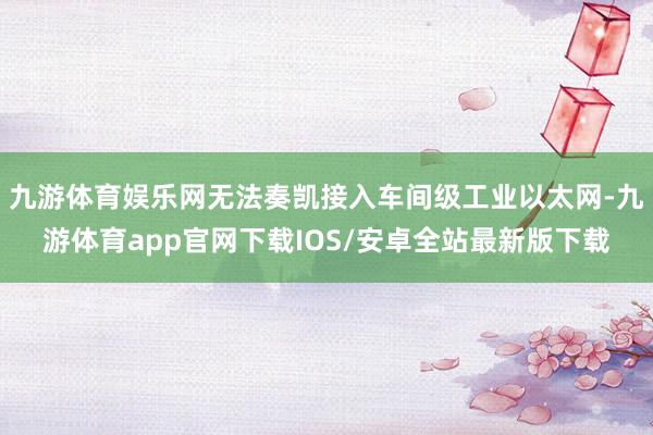 九游体育娱乐网无法奏凯接入车间级工业以太网-九游体育app官网下载IOS/安卓全站最新版下载