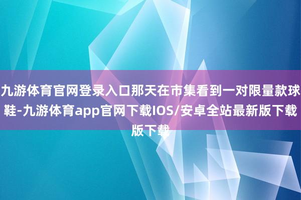 九游体育官网登录入口那天在市集看到一对限量款球鞋-九游体育app官网下载IOS/安卓全站最新版下载