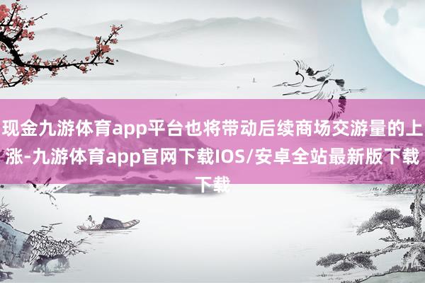 现金九游体育app平台也将带动后续商场交游量的上涨-九游体育app官网下载IOS/安卓全站最新版下载
