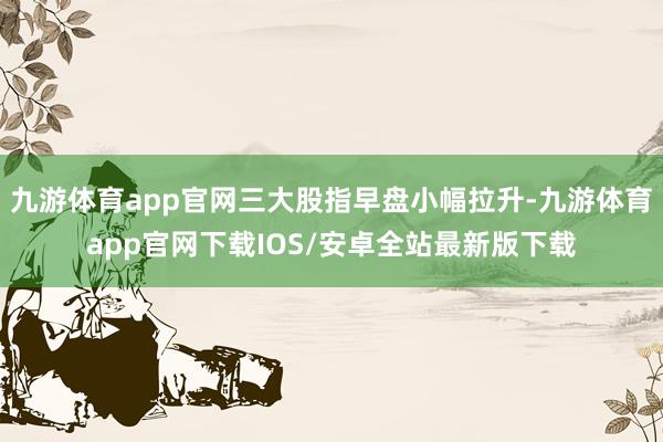 九游体育app官网三大股指早盘小幅拉升-九游体育app官网下载IOS/安卓全站最新版下载