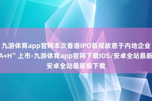 九游体育app官网本次香港IPO新规故意于内地企业加快“A+H”上市-九游体育app官网下载IOS/安卓全站最新版下载