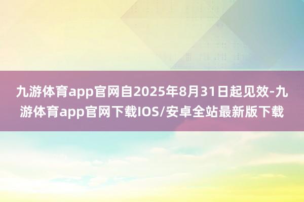 九游体育app官网自2025年8月31日起见效-九游体育app官网下载IOS/安卓全站最新版下载