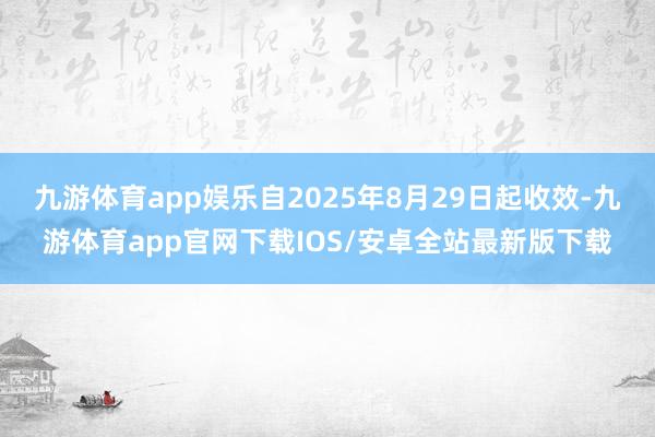 九游体育app娱乐自2025年8月29日起收效-九游体育app官网下载IOS/安卓全站最新版下载