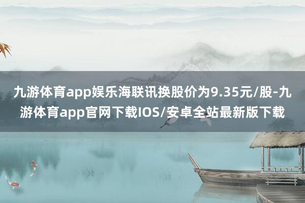 九游体育app娱乐海联讯换股价为9.35元/股-九游体育app官网下载IOS/安卓全站最新版下载