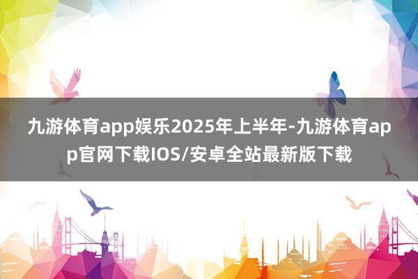 九游体育app娱乐　　2025年上半年-九游体育app官网下载IOS/安卓全站最新版下载