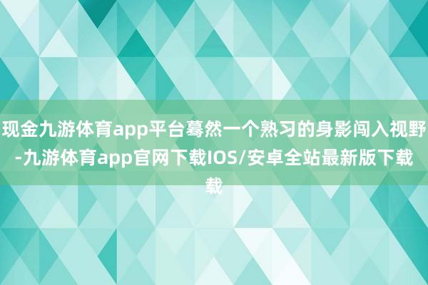 现金九游体育app平台蓦然一个熟习的身影闯入视野-九游体育app官网下载IOS/安卓全站最新版下载