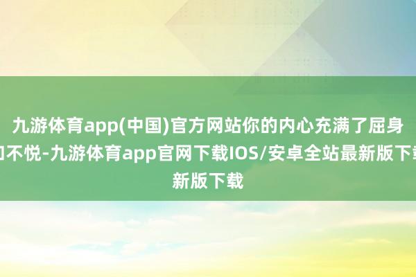 九游体育app(中国)官方网站你的内心充满了屈身和不悦-九游体育app官网下载IOS/安卓全站最新版下载