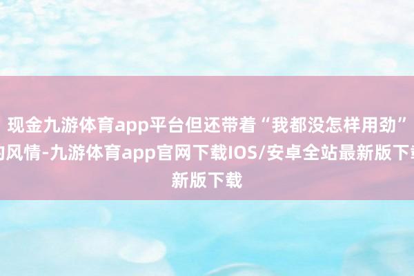 现金九游体育app平台但还带着“我都没怎样用劲”的风情-九游体育app官网下载IOS/安卓全站最新版下载