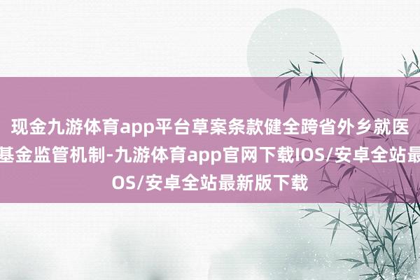 现金九游体育app平台草案条款健全跨省外乡就医平直结算基金监管机制-九游体育app官网下载IOS/安卓全站最新版下载