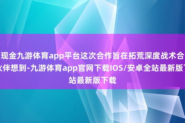 现金九游体育app平台这次合作旨在拓荒深度战术合作伙伴想到-九游体育app官网下载IOS/安卓全站最新版下载
