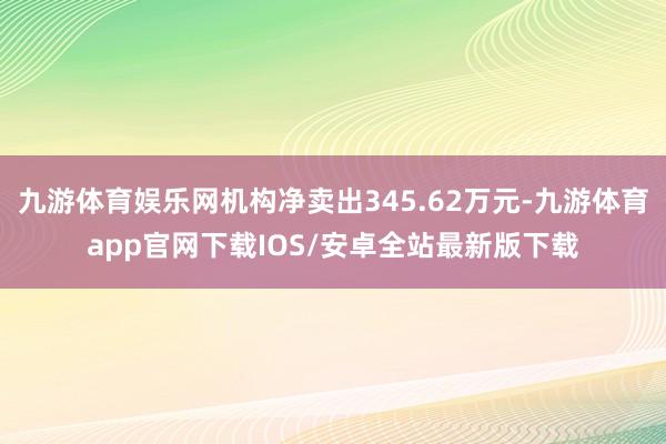 九游体育娱乐网机构净卖出345.62万元-九游体育app官网下载IOS/安卓全站最新版下载