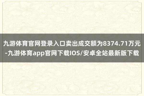 九游体育官网登录入口卖出成交额为8374.71万元-九游体育app官网下载IOS/安卓全站最新版下载