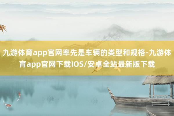 九游体育app官网率先是车辆的类型和规格-九游体育app官网下载IOS/安卓全站最新版下载