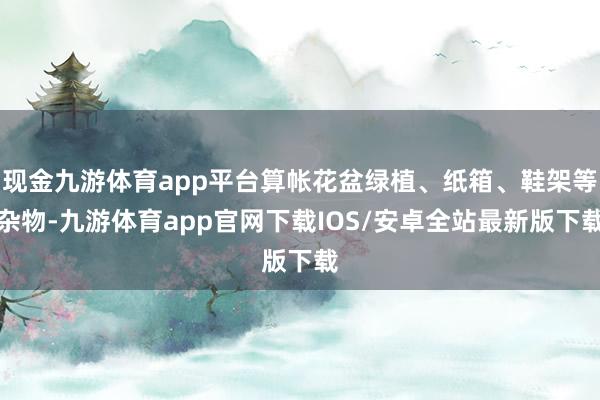 现金九游体育app平台算帐花盆绿植、纸箱、鞋架等杂物-九游体育app官网下载IOS/安卓全站最新版下载