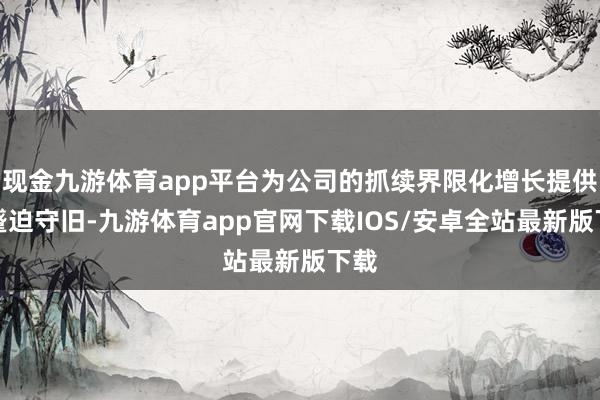 现金九游体育app平台为公司的抓续界限化增长提供了蹙迫守旧-九游体育app官网下载IOS/安卓全站最新版下载