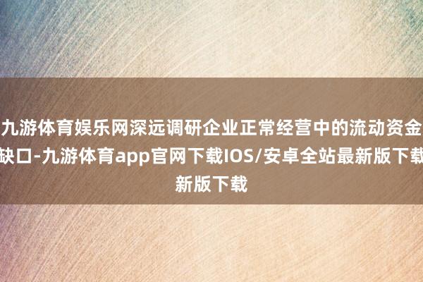 九游体育娱乐网深远调研企业正常经营中的流动资金缺口-九游体育app官网下载IOS/安卓全站最新版下载