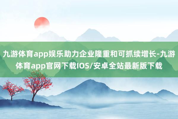 九游体育app娱乐助力企业隆重和可抓续增长-九游体育app官网下载IOS/安卓全站最新版下载