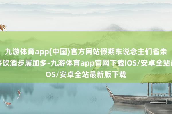 九游体育app(中国)官方网站假期东说念主们省亲访友、聚餐饮酒步履加多-九游体育app官网下载IOS/安卓全站最新版下载