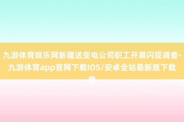 九游体育娱乐网新疆送变电公司职工开展闪现调查-九游体育app官网下载IOS/安卓全站最新版下载