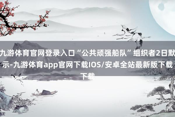 九游体育官网登录入口“公共顽强船队”组织者2日默示-九游体育app官网下载IOS/安卓全站最新版下载