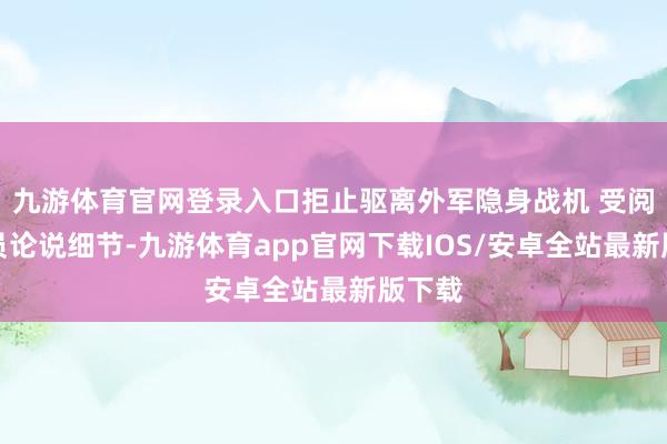 九游体育官网登录入口拒止驱离外军隐身战机 受阅遨游员论说细节-九游体育app官网下载IOS/安卓全站最新版下载