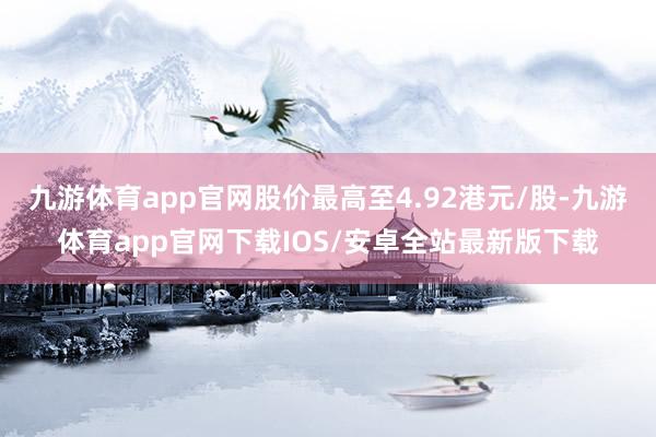 九游体育app官网股价最高至4.92港元/股-九游体育app官网下载IOS/安卓全站最新版下载