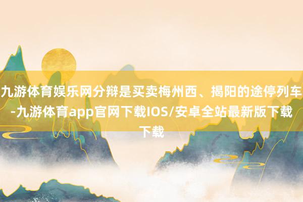 九游体育娱乐网分辩是买卖梅州西、揭阳的途停列车-九游体育app官网下载IOS/安卓全站最新版下载