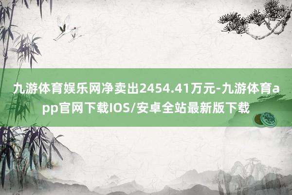 九游体育娱乐网净卖出2454.41万元-九游体育app官网下载IOS/安卓全站最新版下载