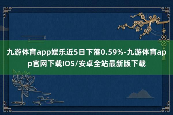 九游体育app娱乐近5日下落0.59%-九游体育app官网下载IOS/安卓全站最新版下载