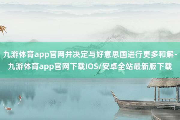 九游体育app官网并决定与好意思国进行更多和解-九游体育app官网下载IOS/安卓全站最新版下载