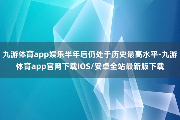 九游体育app娱乐半年后仍处于历史最高水平-九游体育app官网下载IOS/安卓全站最新版下载